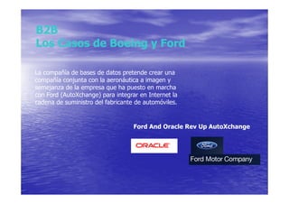 B2B
Los Casos de Boeing y Ford

La compañía de bases de datos pretende crear una
compañía conjunta con la aeronáutica a imagen y
semejanza de la empresa que ha puesto en marcha
con Ford (AutoXchange) para integrar en Internet la
cadena de suministro del fabricante de automóviles.


                                   Ford And Oracle Rev Up AutoXchange
 
