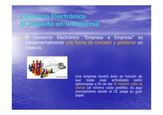 Comercio Electrónico
El Impacto en la Empresa

• El Comercio Electrónico “Empresa a Empresa” es
  fundamentalmente una forma de concebir y gestionar un
  negocio.




                        Una empresa tendrá éxito en función de
                        que todas esas actividades estén
                        optimizadas a fin de dar el máximo valor al
                        cliente (al mínimo coste posible). Es aquí
                        precisamente donde el CE juega su gran
                        papel.
 