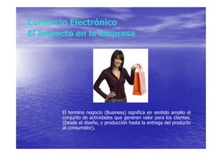 Comercio Electrónico
El Impacto en la Empresa




       El termino negocio (Business) significa en sentido amplio el
       conjunto de actividades que generan valor para los clientes.
       (Desde el diseño, y producción hasta la entrega del producto
       al consumidor).
 