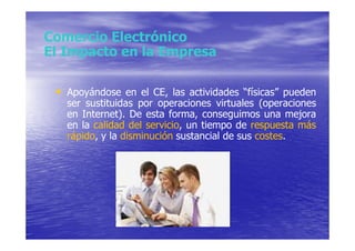 Comercio Electrónico
El Impacto en la Empresa

 • Apoyándose en el CE, las actividades “físicas” pueden
   ser sustituidas por operaciones virtuales (operaciones
   en Internet). De esta forma, conseguimos una mejora
   en la calidad del servicio, un tiempo de respuesta más
   rápido, y la disminución sustancial de sus costes.
 