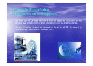 Comercio Electrónico
El Impacto en la Empresa
 Por todo ello, el CE está llamado a jugar el papel de catalizador de los
 cambios que en los próximos años se producirán en las organizaciones.

 Muchos de estos cambios se producirían igual sin el CE, (outsourcing,
 benchmarking, alianzas empresariales, etc.)
 