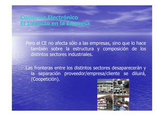 Comercio Electrónico
El Impacto en la Empresa


 Pero el CE no afecta sólo a las empresas, sino que lo hace
   también sobre la estructura y composición de los
   distintos sectores industriales.

 Las fronteras entre los distintos sectores desaparecerán y
   la separación proveedor/empresa/cliente se diluirá,
   (Coopetición).
 