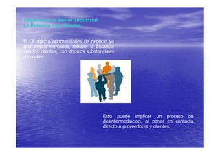 Impacto en el Sector Industrial
La Relación con Clientes


El CE aporta oportunidades de negocio ya
que amplia mercados, reduce la distancia
con los clientes, con ahorros substanciales
de costes.




                                     Esto puede implicar un proceso de
                                     desintermediación, al poner en contacto
                                     directo a proveedores y clientes.
 