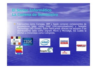 El Sector Informático
La Cadena de Suministro

 • Fabricantes como Compaq, IBM y Apple compran componentes de
   proveedores tales como Intel (microprocesadores) y Seagate
   Technology (HD Drives). Estos fabricantes ofrecen los equipos a los
   distribuidores tales como Ingram Micro y MicroAge, los cuales la
   ofertan a minoristas como CompUSA.
 