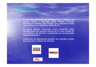 El Sector Informático
La Cadena de Suministro



        El CE está borrando las fronteras de la cadena. Así
        Ingram Micro y MicroAge están fijando servicios
        basados en Internet para facilitar que cualquiera pueda
        convertirse en un minorista online de PC.
        Al mismo tiempo, minoristas como CompUSA están
        estableciendo sus propias marcas de PC que venden en
        sus tiendas y en Internet. (comprando los componentes
        electrónicamente).
        Finalmente los fabricantes también han decidido vender
        los productos a través de Internet.
 