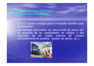 Impacto en el Sector Industrial
La Relación con Proveedores


  • Si el CE supone ventajas para el vendedor también para
      el comprador.
  •   Las ventajas provendrán de reducciones de precio por
      un aumento de las posibilidades de compra y por
      reducción de los costes internos de compra
      (procesamiento de pedidos, gestión de stocks, etc.).
 