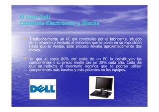 El caso Dell
Comercio Electrónico y Stocks

 • Tradicionalmente un PC era construido por el fabricante, situado
   en el almacén y enviado al minorista que lo ponía en su exposición
   hasta que lo vendía. Este proceso llevaba aproximadamente dos
   meses.

 • Ya que el coste 80% del coste de un PC lo constituyen los
   componentes y su precio medio cae un 30% cada año. Cada día
   que se reduzca el inventario significa que se podrán utilizar
   componentes más baratos y más potentes en los equipos.
 