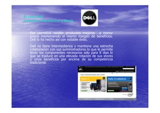 El caso Dell
Comercio Electrónico y Stock


   Eso permitirá vender productos mejores a menor
   precio manteniendo el mismo margen de beneficios.
   Dell lo ha hecho así con notable éxito.
   Dell no tiene intermediarios y mantiene una estrecha
   colaboración con sus suministradores lo que le permite
   tener los componentes necesarios sólo para 8 días lo
   que se traduce en una elevada rotación de sus stocks
   y unos beneficios por encima de su competencia
   tradicional.
 