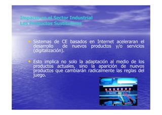 Impacto en el Sector Industrial
Los Productos Sustitutivos


   • Sistemas de CE basados en Internet aceleraran el
     desarrollo      de nuevos productos y/o    servicios
     (digitalización).

   • Esto implica no solo la adaptación al medio de los
     productos actuales, sino la aparición de nuevos
     productos que cambiarán radicalmente las reglas del
     juego.
 
