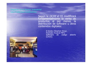 Impacto en el Sector Industrial
Los Productos Sustitutivos

                           Según la OCDE el CE modificará
                           fundamentalmente la venta de
                           productos al por menor, la
                           distribución de software u otros
                           contenidos digitales:
                                  E-books (Stephen King).
                                  Formato musical MP3.
                                  Software de código        abierto
                                  (Linux).
 
