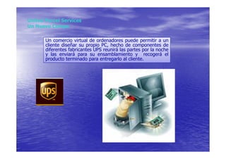 United Parcel Services
Un Nuevo Compe

       Un comercio virtual de ordenadores puede permitir a un
       cliente diseñar su propio PC, hecho de componentes de
       diferentes fabricantes UPS reunirá las partes por la noche
       y las enviará para su ensamblamiento y recogerá el
       producto terminado para entregarlo al cliente.
 