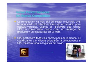 United Parcel Services
 Un Nuevo Competidor
• La competición va más allá del sector industrial. UPS
  ha anunciado el establecimiento de un servicio para
  tiendas virtuales. Usando el Software que facilita
  UPS un comerciante puede crear un catálogo de
  producto y un escaparate en la Web.

• UPS gestionará todas las operaciones de la tienda. El
  comerciante y el cliente acordarán la compraventa y
  UPS realizará toda la logística del envío.
 