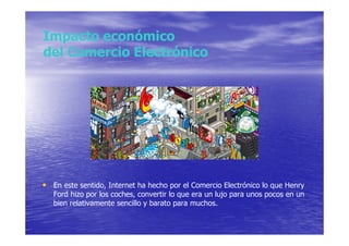 Impacto económico
del Comercio Electrónico




• En este sentido, Internet ha hecho por el Comercio Electrónico lo que Henry
   Ford hizo por los coches, convertir lo que era un lujo para unos pocos en un
   bien relativamente sencillo y barato para muchos.
 