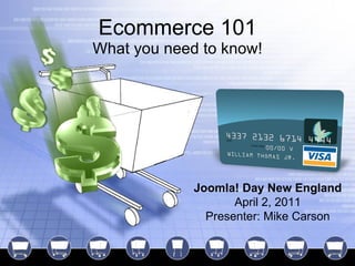 Ecommerce 101 What you need to know! Joomla! Day New England April 2, 2011 Presenter: Mike Carson 