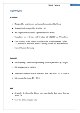 Mobile Platform              13


Major Players


Symbian :


  •    Designed for smartphones and currently maintained by Nokia

  •    Was originally designed by Symbian Ltd

  •    Has largest market due to it’s partnership with Nokia

  •    Cumulative no. of devices with Symbian OS till 2010 was 385 million

  • Used by many major handset manufacturers, including BenQ, Fujitsu,
    LG, Mitsubishi, Motorola, Nokia, Samsung, Sharp, and Sony Ericsson.

  •    Market Share is declining




Android:

  •    Developed by a small start up company that was purchased by Google

  • It is an open source platform


  • Android's worldwide market share rose from 1.8% to 17.2%. In 2009-10

  • It is expected to be no. 2 by 2014




iOS:

  • Originally developed for iPhone, later used also for iPod touch, iPad and
    Apple TV

  • Used for Apple products only
 