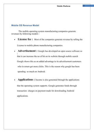 Mobile Platform              15




Mobile OS Revenue Model

       The mobile operating system manufacturing companies generate
revenues by following models :

  •   License fee :      Most of the companies generate revenue by selling the

      License to mobile phone manufacturing companies.

  •   Advertisement : Google has developed an open source software so
      
      that it can increase the no of hit on its website through mobile search

      Google shows this as an added advantage to its advertisement customers

      who in return get more clicks. This is the reason why google has been

      spending so much on Android.


  •   Applications : Income is also generated through the applications

      that the operating system supports. Google generates funds through

      transaction charges on payment made for downloading Android

      applications.
 