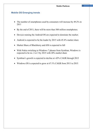 Mobile Platform             16


Mobile OS Emerging trends



  • The number of smartphones used by consumers will increase by 49.2% in
    2011

  • By the end of 2011, there will be more than 500 million smartphones.

  • Devices running the Android OS are expected to dominate the market.

  • Android is expected to be the leader by 2015 with 45.4% market share

  • Market Share of Blackberry and iOS is expected to fall

  • With Nokia switching to Windows 7 phones from Symbian, Windows is
    expected to be no. 2 or 3 by 2015 with 20% market share

  • Symbian’s growth is expected to decline at -65% CAGR through 2015

  • Windows OS is expected to grow at 67.1% CAGR from 2011 to 2015
 