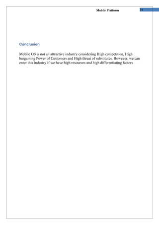 Mobile Platform                 18




Conclusion

Mobile OS is not an attractive industry considering High competition, High
bargaining Power of Customers and High threat of substitutes. However, we can
enter this industry if we have high resources and high differentiating factors
 