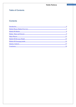 Mobile Platform                                        3


Table of Contents




Contents


Introduction...........................................................................................................................................4
Mobile Phones Market Overview..........................................................................................................5
Mobile OS Market ................................................................................................................................8
Market Share and forecast....................................................................................................................9
Major Players.......................................................................................................................................13
Mobile OS Revenue Model.................................................................................................................15
Mobile OS Emerging trends................................................................................................................16
Industry Analysis.................................................................................................................................17
Conclusion...........................................................................................................................................18
 