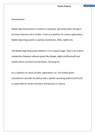 Mobile Platform                  4




Introduction



Mobile Operating System is similar to a computer operating system though is

has lesser features and is simpler. It acts as a platform for various applications.

Mobile Operating system is used by smartphones, PDAs, tablets etc.



The Mobile Operating system Market is in its nascent stage. There is an intense

competition between software giants like Google, Apple and Microsoft and

mobile phone manufactures like Nokia , Samsung etc



It is a platform on which all other applications run. The mobile phone

manufacturer provides the phone with a specific operating system and this OS

is responsible for various functions and features in a phone.
 
