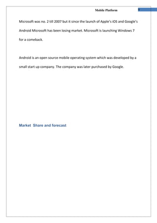 Mobile Platform                  9


Microsoft was no. 2 till 2007 but it since the launch of Apple’s iOS and Google’s

Android Microsoft has been losing market. Microsoft is launching Windows 7

for a comeback.



Android is an open source mobile operating system which was developed by a

small start up company. The company was later purchased by Google.




Market Share and forecast
 