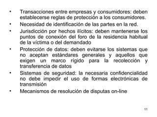Transacciones entre empresas y consumidores: deben establecerse reglas de protección a los consumidores. Necesidad de identificación de las partes en la red. Jurisdicción por hechos ilícitos: deben mantenerse los puntos de conexión del foro de la residencia habitual de la víctima o del demandado  Protección de datos: deben evitarse los sistemas que no aceptan estándares generales y aquellos que exigen un marco rígido para la recolección y transferencia de datos  Sistemas de seguridad: la necesaria confidencialidad no debe impedir el uso de formas electrónicas de transmisión  Mecanismos de resolución de disputas on-line  