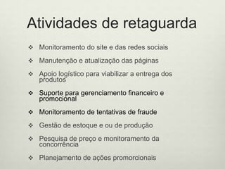 Atividades de retaguardaMonitoramento do site e das redessociaisManutenção e atualização das páginasApoiologísticoparaviabilizar a entrega dos produtosSuporteparagerenciamentofinanceiroepromocionalMonitoramento de tentativas de fraudeGestão de estoque e ou de produçãoPesquisa de preço e monitoramento da concorrênciaPlanejamento de açõespromorcionais