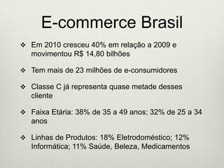 E-commerce BrasilEm 2010 cresceu 40% em relação a 2009 e movimentou R$ 14,80 bilhõesTem mais de 23 milhões de e-consumidoresClasse C já representa quase metade desses clienteFaixa Etária: 38% de 35 a 49 anos; 32% de 25 a 34 anosLinhas de Produtos: 18% Eletrodoméstico; 12% Informática; 11% Saúde, Beleza, Medicamentos