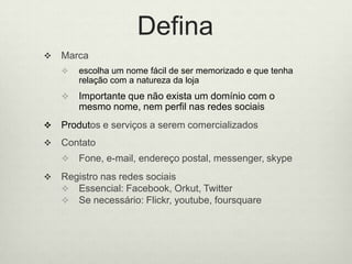 DefinaMarcaescolhaum nomefácil de ser memorizado e quetenharelação com a natureza da lojaImportantequenãoexista um domínio com o mesmonome, nemperfilnasredessociaisProdutos e serviços a seremcomercializadosContatoFone, e-mail, endereçopostal, messenger, skypeRegistronasredessociaisEssencial: Facebook, Orkut, TwitterSe necessário: Flickr, youtube, foursquare