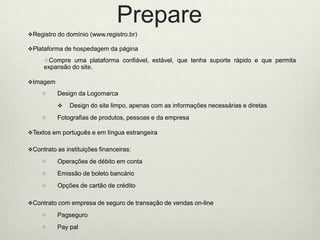 PrepareRegistro do domínio (www.registro.br)Plataformade hospedagem da páginaCompreumaplataformaconfiável, estável, quetenhasuporterápido e quepermitaexpansão do site. ImagemDesign da LogomarcaDesign do site limpo, apenas com as informaçõesnecessárias e diretasFotografias de produtos, pessoasedaempresaTextosemportuguêseemlínguaestrangeiraContrato as instituiçõesfinanceiras: Operações de débitoemcontaEmissãode boletobancárioOpções de cartão de créditoContrato com empresa de seguro de transação de vendas on-linePagseguroPay pal