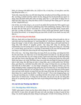 hình, các chương trình phần mềm, các ý kiến tư vấn, vé máy bay, vé xem phim, xem hát,
hợp đồng bảo hiểm, v.v..
Trước đây, dung liệu được trao đổi dưới dạng hiện vật (physical form) bằng cách đưa vào
đĩa, vào băng, in thành sách báo, thành văn bản, đóng gói bao bì chuyển đến tay người sử
dụng, hoặc đến điểm phân phối (như của hàng, quầy báo v.v.) để người sử dụng mua và
nhận trức tiếp. Ngày nay, dung liệu được số hóa và truyền gửi theo mạng, gọi là “giao gửi
số hóa” (digital delivery).
Các tờ báo, các tư liệu công ty, các ca-ta-lô sản phẩm lần lượt đưa lên Web, người ta gọi
là “xuất bản điện tử” (electronic publishing hoặc Web publishing), khoảng 2700 tờ báo
đã được đưa lên Web gọi là “sách điện tử”; các chương trình phát thanh, truyền hình,
giáo dục, ca nhạc, kể chuyện v.v..cũng được số hóa, truyền qua Internet, người sử dụng
tải xuống (download); và sử dụng thông qua màn hình và thiết bị âm thanh của máy tính
điện tử.
2.4.5. Mua bán hàng hóa hữu hình
Đến nay, danh sách các hàng hóa bán lẻ qua mạng đã mở rộng, từ hoa tới quần áo, ôtô và
xuất hiện một loại hoạt động gọi là “mua hàng điện tử” (electronic shopping), hay “mua
hàng trên mạng”; ở một số nước, Internet bắt đầu trở thành công cụ để cạnh tranh bán lẻ
hàng hữu hình (Retail of tangible goods). Tận dụng tính năng đa phương tiện
(multimedia) của môi trường Web và Java, người bán xây dựng trên mạng các “cửa hàng
ảo” (virtual shop), gọi là ảo bởi vì, cửa hàng có thật nhưng ta chỉ xem toàn bộ quang cảnh
cửa hàng và các hàng hóa chứa trong đó trên từng trang màn hình một.
Để có thể mua – bán hàng, khách hàng tìm trang Web của cửa hàng, xem hàng hóa hiển
thị trên màn hình, xác nhận mua và trả tiển bằng thanh toán điện tử. Lúc đầu (giai đoạn
một), việc mua bán như vậy còn ở dạng sơ khai: người mua chọn hàng rồi đặt hàng thông
qua mẫu đơn (form) cũng đặt ngay trên Web. Nhưng có trường hợp muốn lựa chọn giữa
nhiều loại hàng ở các trang Web khác nhau (của cùng một cửa hàng) thì hàng hóa miêu tả
nằm ở một trang, đơn đặt hàng lại nằm ở trang khác, gây ra nhiều phiền toái. Để khắc
phục, giai đoạn hai, xuất hiện loại phần mềm mới, cùng với hàng hóa của cửa hàng trên
màn hình đã có thêm phần “ xe mua hàng” (shopping cart, shopping trolley), giỏ mua
hàng (shopping basket, shopping bag) giống như giỏ mua hàng hay xe mua hàng thật mà
người mua thường dùng khi vào cửa hàng siêu thị. Xe và giỏ mua hàng này đi theo người
mua suốt quá trình chuyển từ trang Web này đến trang Web khác để chọn hàng, khi tìm
được hàng vừa ý, người mua ấn phím “ Hãy bỏ vào giỏ” ( Put in into shopping bag); các
xe hay giỏ mua hàng này có nhiệm vụ tự động tính tiền (kể cả thuế, cước vận chuyển) để
thanh toán với khách mua. Vì hàng hóa là hữu hình, nên tất yếu sau đó cửa hàng phải
dùng tới các phương tiện gửi hàng theo kiểu truyền thống để đưa hàng đến tay người tiêu
dùng.

2.5. Lợi ích của Thương mại điện tử

2.5.1. Thu thập được nhiều thông tin
TMĐT giúp người ta tham gia thu được nhiều thông tin về thị trường, đối tác, giảm chi
phí tiếp thị và giao dịch, rút ngắn thời gian sản xuất, tạo dựng và củng cố quan hệ bạn
hàng. Các doanh nghiệp nắm được thông tin phong phú về kinh tế thị trường, nhờ đó có


                                           12
 