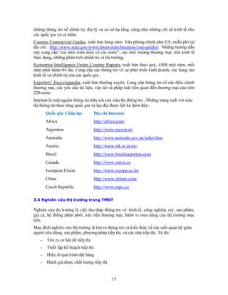 những thông tin về chính trị, địa lý và cơ sở hạ tầng, cũng như những chỉ số kinh tế cho
các quốc gia và cá nhân.
Country Commercial Guides, xuất bản hàng năm. Văn phòng chính phủ US, miễn phí tại
địa chỉ : http://www.state.gov/www/about-state/business/com-guides/ Những hướng dẫn
này cung cấp “cái nhìn toàn diện về các nước”, các môi trường thương mại, nền kinh tế
thực dụng, những phân tích chính trị và thị trường.
Economist Intelligence Unites Country Reports, xuất bản theo quý, 450$ một năm, mỗi
năm phát hành 04 lần. Cung cấp các thông tin về sự phát triển kinh doanh, các hàng rào
kinh tế và chính trị của các quốc gia .
Exporters’ Encyclopaedia, xuất bản thường xuyên. Cung cấp thông tin về các điều chỉnh
thương mại, các yêu cầu tài liệu, vận tải và pháp luật liên quan đến thương mại của trên
220 nước.
Internet là một nguồn thông tin hữu ích của siêu thị thông tin . Những trang web với siêu
thị thông tin theo từng quốc gia và lục địa được liệt kê dưới đây:
       Quốc gia/ Châu lục          Ðịa chỉ Internet
       Africa                      http://africa.com/
       Argentina                   http://www.mccon.ar/
       Australia                   http://www.austrade.gov.au/index.htm
       Austria                     http://www.wk.or.at/aw/
       Brazil                      http://www.brazilexporters.com
       Canada                      http://www.statca.ca
       European Union              http://www.europa.eu.int
       China                       http://www.chinax.com/
       Czech Republic              http://www.mpo.cz/

3.5 Nghiên cứu thị trường trong TMĐT

Nghiên cứu thị trường là việc thu thập thông tin về: kinh tế, công nghiệp, cty, sản phẩm,
giá cả, hệ thống phân phối, xúc tiến thương mại, hành vi mua hàng của thị trường mục
tiêu.
Mục đích nghiên cứu thị trường là tìm ra thông tin và kiến thức về các mối quan hệ giữa
người tiêu dùng, sản phẩm, phương pháp tiếp thị, và các nhà tiếp thị. Từ đó:
   −   Tìm ra cơ hội để tiếp thị
   −   Thiết lập kế hoạch tiếp thi
   −   Hiểu rõ quá trình đặt hàng
   −   Đánh giá được chất lượng tiếp thị


                                             17
 
