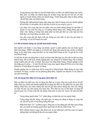 −   Trong thương mại điện tử cần tiến hành dịch vụ chăm sóc khách hàng trực tuyến.
       Một dịch vụ chăm sóc khách hàng tốt là phải cung cấp địa chỉ liên hệ với một
       người có trách nhiệm chăm sóc khách hàng. Tránh dùng phúc đáp tự động những
       vấn đề thắc mắc của khách hàng.
   −   Hướng dẫn những khách hàng tiềm năng trực tiếp tới trang web của doanh nghiệp
       để tìm hiểu về sản phẩm, hồ sơ dữ liệu và lịch sử của công ty, giá cả ...
   −   Các nhân viên cung cấp cho các nhân viên của mình những thông tin cập nhật về
       doanh số của toàn bộ công ty, về những khách hàng mới, những đóng góp của
       nhân viên. những ý tưởng mới; phân phát các bản ghi nhớ các cuộc họp của ban
       lãnh đạo, các hoạt động của nhân viên.
   −   Các nhà cung cấp cần được biết các thông tin mới nhất về nhu cầu gửi hàng và
       xếp hàng, về các kế hoạch sản xuất.

3.7 Hồ sơ khách hàng và cá thể hoá khách hàng

Khi nghiên cứu hành vi mua hàng của khách, người ta phải nghiên cứu các bước quyết
định mua hàng. TMĐT cho phép ta cơ hội để xây dựng mối quan hệ trực tuyến với khách
hàng, từ đó từng bước cung cấp dịch vụ cho từng khách hàng cụ thể. Ta gọi đó là cá thể
hoá khách hàng.
Cá thể hóa là làm cho hàng hóa và dịch vụ hòan tòan đáp ứng các yêu cầu cụ thể của từng
khách hàng. Để cá thể hoá, doanh nghiệp phải xây dựng hồ sơ khách hàng. Hồ sơ khách
hàng là phản ảnh yêu cầu, sở thích, thói quen của từng khách hàng. Doanh nghiệp có thể
thu thập qua Cookies— là một file dữ liệu trong máy người dùng để Web server thu thập
thông tin về hoạt động của người sử dụng.
Doanh nghiệp cần có chiến lược để bổ xung hồ sơ khách hàng: Nhận thông tin trực tiếp
từ khách, Sử dụng cookies và các phương pháp khác, Nghiên cứu tiếp thị và xác định từ
các đơn mua hàng

3.8. Sử dụng thư điện tử trong giao dịch điện tử

Một ưu điểm lớn nhất của vịêc sử dụng thư điện tử và giao tiếp trực tuyến đó là chi phí
thấp. Hiện nay nhiều nhà doanh nghiệp đã sử dụng thư điện tử cho phần lớn các giao tiếp
không chính thức của mình chẳng hạn như để gửi bản memo thông báo, báo cáo, thông
tin hoặc để gửi các chào hàng mua hoặc bán. Thư điện tử còn có thể được sử dụng để
chuyển giao các số liệu, biểu đồ, âm thanh, hình ảnh và chữ viết. Cách viết một thư điện
tử:
   −   Trong dòng người nhận “To”: phân dòng và đánh địa chỉ của người nhận .
   −   Trong dòng tiêu đề: dòng, cần ngắn gọn, sử dụng các động từ động và cung cấp
       các chi tiết cụ thể về nội dung thông báo qua.
   −   Phần bản thân “CC” (carbon copy): dòng này sẽ cho phép gửi một bản copy thông
       báo của mình tới những người khác ngoài điạ chỉ đã xác định trong “To”.
   −   BCC (blind carbon copy): đặc điểm này sẽ cho phép gửi một bản copy tới người
       những khác mà không đề địa chỉ của người nhận.


                                          19
 