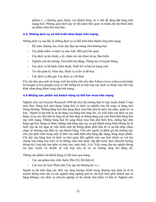 phẩmv.v...) thường quen thuộc với khách hàng và vì thế dễ dàng đặt hàng trên
       mạng hơn. Những giao dịch này sẽ tiết kiệm thời gian và tránh cho họ thoát khỏi
       sự nhàm chán khi mua bán.

4.3. Những dịch vụ có thể triển khai được trên mạng.

Những dịch vụ sau đây là những dịch vụ có thể triển khai thành công trên mạng.
   −   Kế toán, Quảng cáo, Giáo dục đào tạo mang tính thương mại
   −   Các phần mềm và dịch vụ máy tính, Môi giới hải quan
   −   Các dịch vụ tài chính, y tế, chăm sóc sức khoẻ từ xa, Bảo hiểm
   −   Nghiên cứu thị trường, Tìm kiếm lao động, Thông tin và truyền thông
   −   Các dịch vụ lữ hành, Dịch thuật, Thiết kế và bảo trì trang web
   −   Tư vấn quản lý, Giáo dục, Dịch vụ in ấn và đồ hoạ
   −   Các dịch vụ đấu giá, Các dịch vụ viết thuê
Chỉ cần đảo qua một số trang web tìm kiếm chủ yếu như Yahoo (www.yahoo.com) hoặc
là Google (www.google.com) có thể thống kê ra một loạt các dịch vụ thuộc mọi thể loại
khác nhau đang được cung cấp trên mạng.

4.4 Những sản phẩm mà khách hàng có thể tìm mua trên mạng

Nghiên cứu của Forester Research 1998 đã chia thị trường bán lẻ trực tuyến thành 3 loại
mua bán: Hàng hoá tiện dụng, hàng hoá và dịch vụ nghiên cứu bổ sung và hàng hoá
thông thường. Những hàng hoá tiện dụng được mua bán như là sách, âm nhạc, quần áo và
hoa . Người ta dự tính là sự đa dạng của hàng hoá tăng lên, sự xuất hiện của dịch vụ gửi
hàng và sự xúc tiến bán lẻ rộng rãi sẽ làm tăng sự thông dụng của việc buôn bán hàng hoá
này trên mạng. Những hàng hoá bổ sung được mua bán phổ biến hơn, chẳng hạn như
hàng tạp hoá, hàng cá nhân, những mặt hàng này tuy có giá thành trung bình nhưng lại là
thiết yếu do trở ngại từ việc thiếu một hệ thống phân phối khả dĩ và sự bắt nhịp chậm
chạp về thương mại điện tử của khách hàng. Cho nên người ta đánh giá thị trường này
chủ yếu phát triển trong một số lĩnh vực nhất định như hàng đặc dụng, hàng dược phẩm.
Chi phí của hàng hoá và dịch vụ liên quan đến nghiên cứu cao hơn nhiều so với hai
chủng loại hàng hoá trên và là những mua bán được sắp đặt trước theo khuynh hướng
thông tin; Loại này bao gồm vé máy bay, máy tính , ô tô. Việc cung cấp các nguồn thông
tin trực tuyến và doanh số của loại này sẽ có xu hướng tăng lên đáng kể.

Những sản phẩm mà khách hàng có thể mua qua mạng
   −   Các sản phẩm máy tính, Sách, Ðĩa CD, Ðồ điện tử
   −   Các tour du lịch, Phim ảnh, Các tạp chí thường kỳ v.v...
Người ra dự tính rằng các lĩnh vực tăng trưởng chính trong thương mại điện tử sẽ là
truyền thông toàn cầu và các ngành công nghiệp giải trí, du lịch (bao gồm khách sạn và
hàng không), các dịch vụ chuyên nghiệp và tài chính, bảo hiểm và bán lẻ. Nghiên cứu



                                           23
 