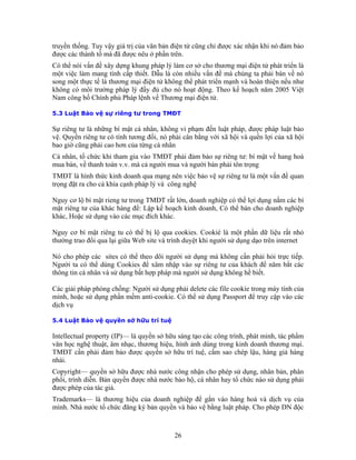 truyền thống. Tuy vậy giá trị của văn bản điện tử cũng chỉ được xác nhận khi nó đảm bảo
được các thành tố mà đã được nêu ở phần trên.
Có thể nói vấn đề xây dựng khung pháp lý làm cơ sở cho thương mại điện tử phát triển là
một việc làm mang tính cấp thiết. Dẫu là còn nhiều vấn đề mà chúng ta phải bàn về nó
song một thực tế là thương mại điện tử không thể phát triển mạnh và hoàn thiện nếu như
không có môi trường pháp lý đầy đủ cho nó hoạt động. Theo kế hoạch năm 2005 Việt
Nam công bố Chính phủ Pháp lệnh về Thương mại điện tử.

5.3 Luật Bảo vệ sự riêng tư trong TMĐT

Sự riêng tư là những bí mật cá nhân, không vi phạm đến luật pháp, được pháp luật bảo
vệ. Quyền riêng tư có tính tương đối, nó phải cân bằng với xã hội và quền lợi của xã hội
bao giờ cũng phải cao hơn của từng cá nhân
Cá nhân, tổ chức khi tham gia vào TMĐT phải đảm bảo sự riêng tư: bí mật về hang hoá
mua bán, về thanh toán v.v. mà cả người mua và người bán phải tôn trọng
TMĐT là hình thức kinh doanh qua mạng nên việc bảo vệ sự riêng tư là một vấn đề quan
trọng đặt ra cho cả khía cạnh pháp lý và công nghệ

Nguy cơ lộ bí mật rieng tư trong TMĐT rất lớn, doanh nghiệp có thể lợi dụng nắm các bí
mật riêng tư của khác hàng để: Lập kế hoạch kinh doanh, Có thể bán cho doanh nghiệp
khác, Hoặc sử dụng vào các mục đích khác.

Nguy cơ bí mật riêng tu có thể bị lộ qua cookies. Cookié là một phần dữ liệu rất nhỏ
thường trao đổi qua lại giữa Web site và trình duyệt khi người sử dụng dạo trên internet

Nó cho phép các sites có thể theo dõi người sử dụng mà không cần phải hỏi trực tiếp.
Người ta có thể dùng Cookies để xâm nhập vào sự riêng tư của khách để năm bắt các
thông tin cá nhân và sử dụng bất hợp pháp mà người sử dụng không hề biết.

Các giải pháp phòng chống: Người sử dụng phải delete các file cookie trong máy tính của
mình, hoặc sử dụng phần mềm anti-cookie. Có thể sử dụng Passport để truy cập vào các
dịch vụ

5.4 Luật Bảo vệ quyền sở hữu trí tuệ

Intellectual property (IP)— là quyền sở hữu sáng tạo các công trình, phát minh, tác phẩm
văn học nghệ thuật, âm nhạc, thương hiệu, hình ảnh dùng trong kinh doanh thương mại.
TMĐT cần phải đảm bảo được quyền sở hữu trí tuệ, cấm sao chép lậu, hàng giả hàng
nhái.
Copyright— quyền sở hữu được nhà nước công nhận cho phép sử dụng, nhân bản, phân
phối, trình diễn. Bản quyền được nhà nước bảo hộ, cá nhân hay tổ chức nào sử dụng phải
được phép của tác giả.
Trademarks— là thương hiệu của doanh nghiệp để gắn vào hàng hoá và dịch vụ của
mình. Nhà nước tổ chức đăng ký bản quyền và bảo vệ bằng luật pháp. Cho phép DN độc



                                          26
 