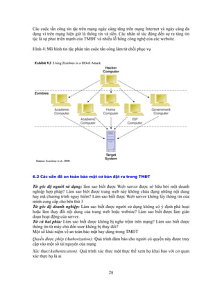 Các cuộc tấn công tin tặc trên mạng ngày càng tăng trên mạng Internet và ngày càng đa
dạng vi trên mạng hiện giờ là thông tin và tiền. Các nhân tố tác động đến sự ra tăng tin
tặc là sự phat triển mạnh của TMĐT và nhiều lỗ hổng công nghệ của các website.

Hình 4: Mô hình tin tặc phân tán cuộc tấn công làm từ chối phục vụ




6.2 Các vấn đề an toàn bảo mật cơ bản đặt ra trong TMĐT

Từ góc độ người sử dụng: làm sao biết được Web server được sở hữu bởi một doanh
nghiệp hợp pháp? Làm sao biêt được trang web này không chứa đựng những nội dung
hay mã chương trình nguy hiểm? Làm sao biết được Web server không lấy thông tin của
mình cung cấp cho bên thứ 3
Từ góc độ doanh nghiệp: Làm sao biết được người sử dụng không có ý định phá hoại
hoặc làm thay đổi nội dung của trang web hoặc website? Làm sao biết được làm gián
doạn hoạt động của server.
Từ cả hai phía: Làm sao biết được không bị nghe trộm trên mạng? Làm sao biết được
thông tin từ máy chủ đến user không bị thay đổi?
Một số khái niệm về an toàn bảo mật hay dùng trong TMĐT
Quyền được phép (Authorization): Quá trình đảm bảo cho người có quyền này được truy
cập vào một số tài nguyên của mạng
Xác thực(Authentication): Quá trình xác thưc một thực thể xem họ khai báo với cơ quan
xác thực họ là ai


                                          28
 