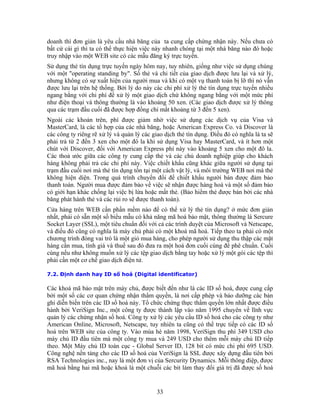 doanh thì đơn giản là yêu cầu nhà băng của ta cung cấp chứng nhận này. Nếu chưa có
bất cứ cái gì thì ta có thể thực hiện việc này nhanh chóng tại một nhà băng nào đó hoặc
truy nhập vào một WEB site có các mẫu đăng ký trực tuyến.
Sử dụng thẻ tín dụng trực tuyến ngày hôm nay, tuy nhiên, giống như việc sử dụng chúng
với một "operating standing by". Số thẻ và chi tiết của giao dịch được lưu lại và xử lý,
nhưng không có sự xuất hiện của người mua và khi có một vụ thanh toán bị lỡ thì nó vẫn
được lưu lại trên hệ thống. Bởi lý do này các chi phí xử lý thẻ tín dụng trực tuyến nhiều
ngang bằng với chi phí để xử lý một giao dịch chứ không ngang bằng với một mức phí
như điện thoại và thông thường là vào khoảng 50 xen. (Các giao dịch được xử lý thông
qua các trạm đầu cuối đã được hợp đồng chỉ mất khoảng từ 3 đến 5 xen).
Ngoài các khoản trên, phí được giảm nhờ việc sử dụng các dịch vụ của Visa và
MasterCard, là các tổ hợp của các nhà băng, hoặc American Express Co. và Discover là
các công ty riêng rẽ xử lý và quản lý các giao dịch thẻ tín dụng. Ðiều đó có nghĩa là ta sẽ
phải trả từ 2 đến 3 xen cho một đô la khi sử dụng Visa hay MasterCard, và ít hơn một
chút với Discover, đối với American Express phí này vào khoảng 5 xen cho một đô la.
Các thoả ước giữa các công ty cung cấp thẻ và các chủ doanh nghiệp giúp cho khách
hàng không phải trả các chi phí này. Việc chiết khấu cũng khác giữa người sử dụng tại
trạm đầu cuối nơi mà thẻ tín dụng tồn tại một cách vật lý, và môi trường WEB nơi mà thẻ
không hiện diện. Trong quá trình chuyển đổi để chiết khấu người bán được đảm bảo
thanh toán. Người mua được đảm bảo về việc sẽ nhận được hàng hoá và một số đảm bảo
có giới hạn khác chống lại việc bị lừa hoặc mất thẻ. (Bảo hiểm thẻ được bán bởi các nhà
băng phát hành thẻ và các rủi ro sẽ được thanh toán).
Cửa hàng trên WEB cần phần mềm nào để có thể xử lý thẻ tín dụng? ở mức đơn giản
nhất, phải có sẵn một số biểu mẫu có khả năng mã hoá bảo mật, thông thường là Sercure
Socket Layer (SSL), một tiêu chuẩn đối với cả các trình duyệt của Microsoft và Netscape,
và điều đó cũng có nghĩa là máy chủ phải có một khoá mã hoá. Tiếp theo ta phải có một
chương trình đóng vai trò là một giỏ mua hàng, cho phép người sử dụng thu thập các mặt
hàng cần mua, tính giá và thuế sau đó đưa ra một hoá đơn cuối cùng để phê chuẩn. Cuối
cùng nếu như không muốn xử lý các tệp giao dịch bằng tay hoặc xử lý một gói các tệp thì
phải cần một cơ chế giao dịch điện tử.

7.2. Ðịnh danh hay ID số hoá (Digital identificator)

Các khoá mã bảo mật trên máy chủ, được biết đến như là các ID số hoá, được cung cấp
bởi một số các cơ quan chứng nhận thẩm quyền, là nơi cấp phép và bảo dưỡng các bản
ghi diễn biến trên các ID số hoá này. Tổ chức chứng thực thẩm quyền lớn nhất được điều
hành bởi VeriSign Inc., một công ty được thành lập vào năm 1995 chuyên về lĩnh vực
quản lý các chứng nhận số hoá. Công ty xử lý các yêu cầu ID số hoá cho các công ty như
American Online, Microsoft, Netscape, tuy nhiên ta cũng có thể trực tiếp có các ID số
hoá trên WEB site của công ty. Vào mùa hè năm 1998, VeriSign thu phí 349 USD cho
máy chủ ID đầu tiên mà một công ty mua và 249 USD cho thêm mỗi máy chủ ID tiếp
theo. Một Máy chủ ID toàn cục - Global Server ID, 128 bit có mức chi phí 695 USD.
Công nghệ nền tảng cho các ID số hoá của VeriSign là SSL được xây dựng đầu tiên bởi
RSA Technologies inc., nay là một đơn vị của Sercurity Dynamics. Mỗi thông điệp, được
mã hoá bằng hai mã hoặc khoá là một chuỗi các bit làm thay đổi giá trị đã được số hoá


                                            33
 