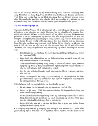 các của dữ liệu được đưa vào hay lấy ra khỏi chương trình. Một khoá công cộng được
dùng để mã hoá các thông điệp, trong khi khoá riêng thứ hai được dùng để giải mã nó.
Tính thống nhất và xác thực của các khoá riêng được đảm bảo bởi một cơ quan chứng
nhận thẩm quyền như VeriSign. Một máy chủ ID số hoá cho phép ta ký vào các văn bản
điện tử và chứng thực chữ ký của mình với một cơ quan chứng nhận thẩm quyền.

7.3. Giỏ mua hàng điện tử

Mercantea SoftCart Version 3.0 là một chương trình có chức năng của một giỏ mua hàng
điện tử trực tuyến hiện đang sẵn có trên thị trường. Sau khi một phần mềm như trên được
cài đặt trên máy chủ WEB thì ta chỉ cần đặt một kết nối HTML trên trang WEB mô tả sản
phẩm đến vị trí của chương trình này với các biểu mẫu để người mua có thể điền các
thông tin về sản phẩm, thay đổi số lượng và chủng loại mặt hàng rồi hoàn thành giao dịch
đó và chuyển đến một cơ chế xử lý giao dịch để thực hiện hoàn tất một quá trình mua
hàng. Nếu như kho hàng nằm trong một cơ sỡ dữ liệu thì cần có thêm các kỹ năng cần
thiết để viết các hàm gọi đến cơ sở dữ liệu này dưới dạng .dll đối với môi trường
Windows . Nói chung các phần mềm dạng này sẽ cung cấp một số tính năng căn bản sau
đây:
   −   Liên kết các yêu cầu bán hàng đến một biểu mẫu đặt hàng mà khách hàng có thể
       truy nhập qua WEB.
   −   Hoàn thành biểu mẫu đặt hàng sau khi đã lựa chọn hàng hoá và số lượng, rồi cập
       nhật thêm các thông tin về thẻ tín dụng.
   −   Xử lý các biểu mẫu đặt hàng, thông thường là chuyển đổi các dữ liệu ở đó thành
       dạng một tệp để xử lý theo gói (sẽ cần thêm một chương trình riêng rẽ nếu như có
       nhu cầu xử lý các giao dịch một cách trực tuyến).
   −   Gửi thư biên lai hoàn chỉnh đến khách hàng qua thư điện tử và kiểm tra xác thực
       việc mua bán.
   −   Hỗ trợ khả năng mềm dẻo trong xử lý đơn đặt hàng sao cho hàng hoá có thể được
       giao nhanh nhất, việc xử lý có thể được thực hiện bởi bộ phận bán hàng hoặc bất
       kỳ một người nào đó được uỷ quyền.
Một số chương trinh còn cung cấp thêm các tính năng bổ trợ sau:
   −   Có sẵn một cơ chế tìm kiếm cho các sản phẩm trong cơ sở dữ liệu.
   −   Hỗ trợ các đối tượng HTML động sao cho giá cả có thể thay đổi nhanh chóng phụ
       thuộc vào số lượng đặt hàng.
   −   Hỗ trợ các biểu mẫu thu thập thông tin bổ trợ như thông tin tìm hiểu về khách
       hàng, danh sách địa chỉ e-mail của các khách hàng được xắp xếp theo nhóm quan
       tâm đến một sản phẩm hoặc một dịch vụ mới nào đó.
   −   Hỗ trợ EDI cho việc xử lý các đơn đặt hàng điện tử trong môi trường doanh
       nghiệp-tới-doanh nghiệp (B2B).
Các công việc này được xử lý trong một môi trường an toàn bảo mật (SSL). Phần mềm
giỏ mua hàng điện tử được liên kết với một khoá mã bảo mật SSL sao cho tất cả các dữ



                                          34
 