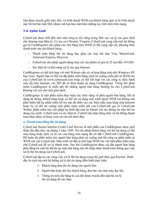 liệu được truyền giữa máy chủ và trình duyệt WEB của khách hàng (giả sử là trình duyệt
này hỗ trợ bảo mật SSL) được mã hoá bảo mật khỏi những tay rình trộm trên mạng.

7.4. Cyber Cash

CyberCash được biết đến như một công ty nối tiếng trong lĩnh vực xử lý các giao dịch
cho thương mại điện tử. Có trụ sở ở Reston, Virginia, CyberCash cung cấp một hệ thống
gọi là CashRegister cho phép các cửa hàng trên WEB có thể cung cấp các phương thức
thanh toán sau cho khách hàng:
   −   Thanh toán bằng thẻ tín dụng bao gồm các loại thẻ như Visa, MasterCard,
       American Express, Discover.
   −   CyberCoin cho phép người dùng mua các sản phẩm có giá từ 25 xen đến 10 USD.
   −   Séc điện tử và khả năng xử lý séc qua Internet.
CashRegister có thể tích hợp với một Website sẵn có và hoạt động trên nền Windows NT
hay Unix. Người bán có thể cài đặt phần mềm bằng cách tải xuống miễn phí từ WEB site
của CyberCash là www.cybercash.com hoặc có thể kết hợp với các công ty điều hành
siêu thị trên Internet, các ISP đã có thoả thuận sử dụng CashRegister. Trong khi phần
mềm CashRegister là miễn phí thì những người bán hàng thường bù cho CyberCash
khoảng vài xen cho một giao dịch.
CashRegister là một phần mềm thực hiện các chức năng về phía người bán hàng. Ðể sử
dụng hệ thống, khách hàng hoặc có thể chỉ sử dụng một trình duyệt WEB mà không cần
phải thêm bất kỳ phần mềm hỗ trợ nào để điền vào các biểu mẫu mua hàng trên Internet
hoặc họ có thể tải xuống một phần mềm miễn phí của CyberCash gọi là CyberCash
Wallet, phần mềm này cho phép họ thiết lập một tài khoản với các thông tin trên thẻ tín
dụng của mình, CyberCoins và séc điện tử. CyberCash chào hàng một vài hệ thống thanh
toán khác nhau sẽ được xem xét chi tiết dưới đây:
a. Thanh toán bằng thẻ tín dụng
CyberCash Secure Internet Credit Card Service là một phần của CashRegister được giới
thiệu lần đầu tiên vào tháng 5 năm 1995. Nó cho phép khách hàng với thẻ tín dụng có thể
mua hàng hoặc dịch vụ từ các cửa hàng trên mạng đã cài đặt CyberCash CashRegister.
Ðể hoàn tất phần mềm này người bán hàng phải tải xuống một bộ công cụ phần mềm từ
WEB site của CyberCash. Qúa trình cài đặt sẽ tích hợp WEB site với một phần mềm máy
chủ CyberCash để xử lý thanh toán. Sau khi CashRegister được cài đặt người bán hàng
phải đăng ký một tài khoản tại một nhà băng nào đó chấp nhận thanh toán thông qua việc
xử lý thẻ tín dụng của CyberCash.
CyberCash lặp lại các công việc xử lý thẻ tín dụng trong thế giới thực qua Internet. Dưới
đây là cách mà môt hệ thống xử lý thẻ tín dụng điển hình thực hiện:
           1. Khách hàng đưa thẻ tín dụng cho ngưòi bán.
           2. Người bán hoặc đôi lúc khách hàng, đưa thẻ vào một máy đọc thẻ.
           3. Thông tin trên dải băng từ của thẻ được truyền đến một bộ xử lý
              thẻ tín dụng để xác thực.



                                           35
 