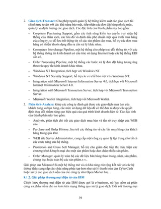 2. Giao dịch-Transact: Cho phép người quản lý hệ thống kiểm soát các giao dịch tài
   chính trực tuyến với các khả năng bảo mật, tiếp nhận các đơn đặt hàng nhiều mức,
   quản lý và định hướng các giao dịch. Các đặc tính của thành phần này bao gồm:
   −   Corporate Purchasing Support, gồm các tính năng kiểm tra quyền truy nhập hệ
       thống của nhân viên, các lưu đồ và đánh dấu phê chuẩn một quá trình mua hàng
       của công ty, sơ đồ lưu trữ thông tin về các sản phẩm cần mua, hỗ trợ các đơn mua
       hàng có nhiều khuôn dạng đầu ra cần xử lý khác nhau.
   −   Commerce Interchange Pipeline, một hệ thống cho phép trao đổi thông tin với các
       hệ thống thông tin kinh doanh có cấu trúc sử dụng Internet hoặc các hệ thống EDI
       sẵn có.
   −   Order Processing Pipeline, một hệ thống các bước xử lý đơn đặt hàng tương ứng
       theo các quy tắc kinh doanh khác nhau.
   −   Windows NT Integration, tích hợp với Windows NT.
   −   Windows NT Security Support, hỗ trợ các cơ chế bảo mật của Windows NT.
   −   Integration with Microsoft Internet Information Server 4.0, tích hợp với Microsoft
       Internet Information Server 4.0.
   −   Integration with Microsoft Transaction Server, tích hợp với Microsoft Transaction
       Server.
   −   Microsoft Wallet Integration, tích hợp với Microsoft Wallet.
3. Phân tích-Analyze: Giúp các công ty đánh giá được các giao dịch mua bán của
   khách hàng và bạn hàng, các mức sử dụng dữ liệu để có thể đưa ra được các quyết
   định thay đổi nhằm nâng cao hiệu quả của quá trình kinh doanh điện tử. Các đặc tính
   của thành phần này bao gồm:
   −   Analysis, phân tích chi tiết các giao dịch mua bán và tần số truy nhập của WEB
       site
   −   Purchase and Order Hístory, lưu trữ các thông tin về các lần mua hàng của khách
       hàng trong qúa khứ.
   −   WEB site Server Administrator, cung cấp một công cụ quản lý tập trung cho tất cả
       các chức năng của hệ thống.
   −   Promotion and Cross Sell Manager, hỗ trợ cho giám đốc tiếp thị thực hiện các
       chương trình khuyến mại cho một sản phẩm hoặc đan chéo nhiều sản phẩm.
   −   Order Manager, quản lý toàn bộ các dữ liệu bán hàng theo tháng, năm, sản phẩm,
       chủng loại hoặc toàn bộ các sản phẩm.v.v..
Giải pháp của Microsoft là một hệ thống mở và có khả năng mở rộng kết nối với các hệ
thống khác cung cấp các chức năng phức tạp hơn như xử lý thanh toán của CyberCash
hoặc xử lý các giao dịch nền của các công ty như Open Market Inc. .
8.1.2. Giải pháp thương mại điện tử của IBM
Chiến lược thương mại điện tử của IBM được gọi là e-business, nó bao gồm cả phần
cứng và phần mềm cho an toàn trên mạng thông qua xử lý giao dịch. Ðối với thương mại


                                           39
 