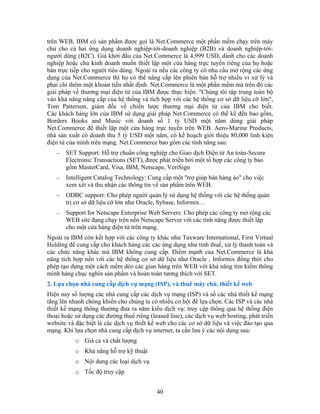 trên WEB, IBM có sản phẩm được gọi là Net.Commerce một phần mềm chạy trên máy
chủ cho cả hai ứng dụng doanh nghiệp-tới-doanh nghiệp (B2B) và doanh nghiệp-tới-
người dùng (B2C). Giá khởi đầu của Net.Commerce là 4,999 USD, dành cho các doanh
nghiệp hoặc chủ kinh doanh muốn thiết lập một cửa hàng trực tuyến riêng của họ hoặc
bán trực tiếp cho người tiêu dùng. Ngoài ra nếu các công ty có nhu cầu mở rộng các ứng
dụng của Net.Commerce thì họ có thể nâng cấp lên phiên bản hỗ trợ nhiều vi xử lý và
phải chi thêm một khoản tiền nhất định. Net.Commerce là một phần mềm mà trên đó các
giải pháp về thương mại điện tử của IBM được thực hiện. "Chúng tôi tập trung toàn bộ
vào khả năng nâng cấp của hệ thống và tích hợp với các hệ thống cơ sở dữ liệu cỡ lớn",
Tom Patterson, giám đốc về chiến lược thương mại điện tử của IBM cho biết.
Các khách hàng lớn của IBM sử dụng giải pháp Net.Commerce có thể kể đến bao gồm,
Borders Books and Music với doanh số 1 tỷ USD một năm dùng giải pháp
Net.Commerce để thiết lập một cửa hàng trực tuyến trên WEB. Aero-Marine Products,
nhà sản xuất có doanh thu 5 tỷ USD một năm, có kế hoạch giới thiệu 80,000 linh kiện
điện tử của mình trên mạng. Net.Commerce bao gồm các tính năng sau:
   −   SET Support: Hỗ trợ chuẩn công nghiệp cho Giao dịch Ðiện tử An toàn-Secure
       Electronic Transactions (SET), được phát triển bởi một tổ hợp các công ty bao
       gồm MasterCard, Visa, IBM, Netscape, VeriSign
   −   Intelligent Catalog Technology: Cung cấp một "trợ giúp bán hàng ảo" cho việc
       xem xét và thu nhận các thông tin về sản phẩm trên WEB.
   −   ODBC support: Cho phép người quản lý sử dụng hệ thống với các hệ thống quản
       trị cơ sở dữ liệu cớ lớn như Oracle, Sybase, Informix…
   −   Support for Netscape Enterprise Web Servers: Cho phép các công ty mở rộng các
       WEB site đạng chạy trên nền Netscape Server với các tính năng được thiết lập
       cho một cửa hàng điện tử trên mạng.
Ngoài ra IBM còn kết hợp với các công ty khác như Taxware International, First Virtual
Holding để cung cấp cho khách hàng các các ứng dụng như tính thuế, xử lý thanh toán và
các chức năng khác mà IBM không cung cấp. Ðiểm mạnh của Net.Commerce là khả
năng tích hợp nền với các hệ thống cơ sở dữ liệu như Oracle , Informix đồng thời cho
phép tạo dựng một cách mềm dẻo các gian hàng trên WEB với khả năng tìm kiếm thông
minh hàng chục nghìn sản phẩm và hoàn toàn tương thích với SET.
2. Lựa chọn nhà cung cấp dịch vụ mạng (ISP), và thuê máy chủ, thiết kế web
Hiện nay số lượng các nhà cung cấp các dịch vụ mạng (ISP) và số các nhà thiết kế mạng
tăng lên nhanh chóng khiến cho chúng ta có nhiều cơ hội để lựa chọn. Các ISP và các nhà
thiết kế mạng thông thường đưa ra năm kiểu dịch vụ: truy cập thông qua hệ thống điện
thoại hoặc sử dụng các đường thuê riêng (leased line), các dịch vụ web hosting, phát triển
website và đặc biệt là các dịch vụ thiết kế web cho các cơ sở dữ liệu và việc đào tạo qua
mạng. Khi lựa chọn nhà cung cấp dịch vụ internet, ta cần lưu ý các nội dung sau:
           o Giá cả và chất lượng
           o Khả năng hỗ trợ kỹ thuật
           o Nội dung các loại dịch vụ
           o Tốc độ truy cập


                                           40
 