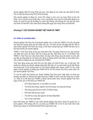 doanh nghiệp thiết kế trang Web nên giao việc đăng ký tên miền cho nhà thiết kế hoặc
cho nơi đặt nội dung trang Web (Web hosting).
Nếu doanh nghiệp tự đăng ký, trước hết chúng ta nên xem tại trang Web có địa chỉ
(http://www.internic.com) hoặc http://www.registerfly.com xem tên mình định đăng lý có
trùng với một tên nào đó đã đăng ký trước hay không, nếu không chỉ việc gửi tên miền
của mình tới InterNIC theo mẫu được hướng dẫn ngay trên trang Web của InterNIC.


Chương 9 CÁC DOANH NGHIỆP VIỆT NAM VÀ TMĐT



9.1 Thời cơ và thách thức

Doanh nghiệp Việt Nam đa số là doanh nghiệp vừa và nhỏ nên TMĐT sẽ là cầu nối giúp
mở rộng thị trường, tham gia hội nhập tích cực. Với một chi phí rất thấp, khả thi, bất cứ
một doanh nghiệp Việt Nam nào cũng có thể nhan chóng tham gia TMĐT để đem lại cơ
hội kinh doanh cho doanh nghiệp.
TMĐT ở Việt Nam đang trong quá trình phát triển. Số người tham gia truy cập internet
còn thấp nên chưa tạo được một thị trường nội địa. Mặt khác các cơ sở để phát triển
TMĐT ở Việt Nam còn chưa hoàn thiện: hạ tầng viễn thông chưa đủ mạnh và cước phí
còn đắt, hạ tầng pháp lý còn đang xây dựng, hệ thống thanh toán điện tử chưa phát triển.
Tất cả điều là những rào cản cho phát triển TMĐT.
Việt Nam đang trong quá trình tích cực hội nhập vào kinh tế khu vực và thế giới. Dù
muốn hay không các doanh nghiệp cũng phải đối mặt với sự cạnh tranh quyết liệt không
chỉ trong nước và thị trường quốc tế. Các doanh nghiệp nước ngoài, mạnh về vốn, công
nghệ và kinh nghiệm sẽ thông qua TMĐT để đi vào thị trường Việt Nam, cạnh tranh với
các doanh nghiệp Việt Nam.
Vì vậy dù muốn hay không các doanh nghiệp Việt Nam phải chấp nhận và tham gia
thương mại điện tử. Không nên nghĩ tham gia TMĐT là phải mua bán hàng hoá và dịch
vụ. Thực tế có thể tham gia TMĐT ở nhiều cấp độ khác nhau. Doanh nghiệp Việt Nam
ngay từ bây giờ có thể tham gia TMĐT để:
           o   Giới thiệu hàng hoá và sản phẩm của mình
           o   Tìm hiểu thị trường: nghiên cứu thị trường, mở rộng thị trường
           o   Xây dựng quan hệ trực tuyến với khách hàng
           o   Mở kênh tiếp thị trực tuyến
           o   Tìm đối tác cung cấp nguyên vật liệu nhập khẩu
           o   Tìm cơ hội xuất khẩu
Quá trình tham gia TMĐT là quá trình doanh nghiệp từng bước chuẩn bị nguồn lực và
kinh nghiệm. Nếu không bắt tay vào tham gia TMĐT thì sẽ bỏ lỡ một hình thức kinh
doanh qua mạng, sẽ là hình thức phổ biến trong thế kỷ này.



                                             46
 