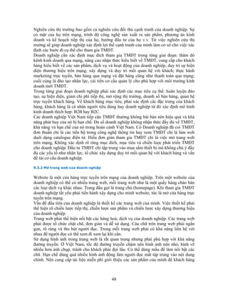 Nghiên cứu thị trường bao gồm cả nghiên cứu đối thủ cạnh tranh của doanh nghiệp. Sự
có mặt của họ trên mạng, trình độ công nghệ sản xuất ra sản phẩm, phương án kinh
doanh và kế hoạch tiếp thị của họ, hướng đầu tư của họ v.v. Từ việc nghiên cứu thị
trường sẽ giúp doanh nghiệp xác định lợi thế cạnh tranh của mình làm cơ sở cho việc xác
định các bước đi cụ thể cho tham gia TMĐT.
Doanh nghiệp cần xác định mục đích tham gia TMĐT trong từng giai đoạn: thăm dò
kênh kinh doanh qua mạng, nâng cao nhận thức hiểu biết về TMĐT, cung cấp cho khách
hàng hiểu biết về các sản phẩm, dịch vụ và hoạt động của doanh nghiệp, duy trì sự hiện
diện thương hiệu trên mạng, xây dựng và duy trì mối quan hệ với khách; thực hành
marketing trực tuyến, bán hàng qua mạng và đặt hàng cũng như thanh toán qua mạng;
cuối cùng là đào tạo nhân lực, cải tiến cơ cấu quản lý cho phù hợp với môi trường kinh
doanh mới TMĐT.
Trong từng giai đoạn doanh nghiệp phải xác định các mục tiêu cụ thể: huân luyện đào
tạo, sự hiện diện, giảm chi phí tiếp thị, mở rộng thị trường, doanh số bán hàng, quan hệ
trực tuyến khách hàng. Về khách hàng mục tiêu, phải xác định các đặc trưng của khách
hàng, khách hàng là cá nhân người tiêu dùng hay doanh nghiệp từ đó xác định mô hình
kinh doanh thích hợp: B2B hay B2C.
Các doanh nghiệp Việt Nam tiếp cận TMĐT thường không bài bản nên hiệu quả và khả
năng phát huy của nó bị hạn chế. Đa số doanh nghiệp không nhận thức đầy đủ về TMĐT,
khả năng và hạn chế của nó trong hoàn cảnh Việt Nam. Có Doanh nghiệp đã coi TMÐT
đơn thuần chỉ là các tiến bộ trong công nghệ thông tin hay xem TMÐT chỉ là làm web
duới dạng catalogue điện tử. Hiểu đơn giản tham gia TMĐT chỉ là việc mở trang web
trên mạng, Không xác dịnh rõ ràng mục dích, mục tiêu và chiến luợc phát triển TMÐT
cho doanh nghiệp. Đầu tư TMĐT chỉ tập trung vào mua sắm thiết bị mà không chú ý đầy
đủ các yếu tố như nhân lực, tổ chức xây dựng duy trì mối quan hệ với khách hàng và vấn
đề tái cơ cấu doanh nghiệp.

9.3.2 Mở trang web của doanh nghiệp


Website là một cửa hàng trực tuyến trên mạng của doanh nghiệp. Trên một website của
doanh nghiệp có thể có nhiều trang web, mỗi trang web như là một quầy hàng chào bán
các loại dịch vụ khác nhau. Trang đầu gọi là trang chủ (homepage). Khi tham gia TMĐT
doanh nghiệp tất yếu phải tiến hành xây dựng cho mình website, tức là mở cửa hàng trực
tuyến trên mạng.
Vấn đề đầu tiên của doanh nghiệp là thiết kế các trang web của mình. Việc thiết kế phải
thể hiện rõ chiến lược tiếp thị, chiến lược sản phẩm và chiến lược xây dựng thương hiệu
của doanh nghiệp.
Trang web phải thể hiện nổi bật các hàng hoá, dịch vụ của doanh nghiệp. Các trang web
phải được tổ chức chặt chẽ, đơn giản và dễ sử dụng. Câu chữ trên trang web phải ngắn
gọn, rõ ràng và thu hút người đọc. Trong mỗi trang web phải có khả năng liên hệ với
nhau để người đọc có thể xem đi xem lại khi cần.
Sử dụng hình ảnh trong trang web là rất quan trọng nhưng phải phù hợp với khả năng
đường truyền. Ở Việt Nam, tốc độ đường truyền chậm nên hình ảnh nên nhỏ, hình vẽ
nhiều hơn ảnh chụp, tránh cho khách phải đợi lâu. Có thể dùng mầu để làm nổi bật các
chữ. Hạn chế dùng quá nhiều hình ảnh động làm người đọc mất tập trung vào nội dung
chính. Nên cung cấp tài liệu miễn phí giới thiệu các sản phẩm của mình để khách hàng



                                          48
 