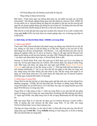 −   CEO hoạt động toàn cầu thường xuyên phải đi công tác
   −   Tăng cường sử dụng outsourcing
Bill Gates: “Canh tranh ngày nay không phải giữa các sản phẩm mà giữa các mô hình
kinh doanh”. Nếu Doanh nghiệp không quan tâm đến thông tin, Internet, Web, TMĐT tất
sẽ chịu nhiều rủi ro. Internet không tác động lên sản phẩm cụ thể nào mà lên toàn bộ mối
quan hệ của doanh nghiệp thông qua thông tin mà nó đem lại. Nó không làm thay đổi bản
chất quá trình kinh doanh nhưng nó đem lại cơ hội mới chưa từng có
Một tiến bộ có tính đột phá nữa trong lịch sử phát triển internet là sự ra đời và phát triển
công nghệ web (1992) cho kích thích các doanh nghiệp nhảy vào và thương mại điện tử
ra đời từ đó.

2. Giới thiệu về World Wide Web ( WWW) và trang Web

2.1 Khái niệm WWW
Trước năm 1990, Internet đã phát triển thành mạng của những máy tính kết nối với tốc độ
cao, nhưng nó vẫn chưa có một hệ thống cơ sở đặc biệt. Người ta cần trao đổi số liệu
dưới dạng text, đồ họa và hyperlinks. Tim Berners – Lee, một nhà khoa học làm việc tại
phòng thí nghiệm Châu Âu về vật lý tại Geneva, Thụy sỹ, đề nghị một bộ Protocol cho
phép truyền thông tin đồ họa trên Internet vào năm 1989. Những đề nghị này của Berners
– Lee được một nhóm khác thực hiện, và World Wide Web ra đời.
Internet và World Wide Web, hoặc đơn giản gọi là Web được gọi là tra cứu thông tin
toàn cầu. Nó bao gồm hàng triệu các website, mỗi website được xây dựng từ nhiều trang
web. Mỗi trang web được xây dựng trên một ngôn ngữ HTML (Hyper Text Transfer
Protocol) ngôn ngữ này có hai đặc trưng cơ bản: 1> Tích hợp hình ảnh âm thanh tạo ra
môi trường multimedia 2> Tạo ra các siêu liên kết cho phép có thể nhảy ttừ trang web
này sdang trang web khác không cần một trình tự nào. Để đọc trang web người ta sử
dụng các trình duyệt (browser). Các trình duyệt nổi tiếng hiện nay là Internet Explorer
(tích hợp ngay trong hệ điều hành) và Nescape.
2.2 Khái niệm về trang Web
Trang Web là một tệp văn bản có chứa đựng ngôn ngữ lập trình siêu văn bản (HyperText
Markup Language - HTML) để tích hợp hình ảnh, âm thanh và những trang Web khác.
Trang Web được lưu tại Web Server và có thể được truy cập vào mạng Internet qua trình
duyệt Web Browser có trong máy tính.
Trang Web có 2 đặc trưng cơ bản 1> Giữa các trang Web có các siêu liên kết cho phép
người sử dụng có thể từ trang này sang trang khác mà không tính đến khỏang cách địa lý
2> Ngôn ngữ HTML cho phép trang web có thể sử dụng Multimedia để thể hiện thông
tin.
Mỗi một trang Web sẽ có một địa chỉ được gọi là Uniform Resource Locator (URL).
URL là đường dẫn trên Internet để đến được trang Web. Ví dụ URL cho trang
TinTucVietNam http://www.tintucvietnam.com.
Tập hợp các trang web phục vụ cho một tổ chức và được đặt trong một máy chủ kết nối
mạng được gọi là web site. Trong website thường có một trang chủ và từ đó có đường
dẫn siêu liên kết đến các trang khác


                                             5
 