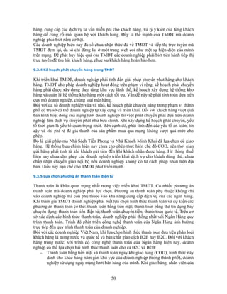 hàng, cung cấp các dịch vụ tư vấn miễn phí cho khách hàng, xử lý ý kiến của từng khách
hàng để củng cố mối quan hệ với khách hàng. Đấy là thế mạnh của TMĐT mà doanh
nghiệp phải biết nắm cơ hội.
Các doanh nghiệp hiện nay đa số chưa nhận thức đủ về TMĐT và tiếp thị trực tuyến mà
TMĐT đem lại, đa số chỉ dừng lại ở một trang web coi như một sự hiện diện của mình
trên mạng. Để phát huy hiệu quả của TMĐT các doanh nghiệp phải biết tiến hành tiếp thị
trực tuyến để thu hút khách hàng, phục vụ khách hàng hoàn hảo hơn.

9.3.4 Kế hoạch phát chuyển hàng trong TMĐT


Khi triển khai TMĐT, doanh nghiệp phải tính đến giải pháp chuyển phát hàng cho khách
hàng. TMĐT cho phép doanh nghiệp hoạt động trên phạm vi rộng, kế hoạch phát chuyển
hàng phải được xây dựng theo từng khu vực lãnh thổ, kế hoach xây dựng hệ thống kho
hàng và quản lý hệ thống kho hàng một cách tối ưu. Vấn đề này sẽ phải tính toán dựa trên
quy mô doanh nghiệp, chủng loại mặt hàng.
Đối với đa số doanh nghiệp vừa và nhỏ, kế hoạch phát chuyển hàng trong phạm vi thành
phố có trụ sở có thể doanh nghiệp tự xây dựng và triển khai. Đối với khách hàng vuợt quá
bán kính hoạt động của mạng lưới doanh nghiệp thì việc phát chuyển phải dựa trên doanh
nghiệp làm dịch vụ chuyển phát như bưu chính. Khi xây dựng kế hoạch phát chuyển, yếu
tố thời gian là yếu tố quan trọng nhất. Bên cạnh đó, phải tính đến các yếu tố an toàn, tin
cậy và chi phí rẻ để giá thành của sản phẩm mua qua mạng không vượt quá mức cho
phép.
Đó là giải pháp mà Nhà Sách Tiền Phong và Nhà Khách Minh Khai đã lựa chọn để giao
hàng. Hệ thống bưu chính hiện nay chưa cho phép thực hiện chế độ COD, nên thời gian
gửi hàng phải tính từ khi khách gửi tiền đến khi khách nhận được hàng. Hệ thống thuế
hiện nay chưa cho phép các doanh nghiệp triển khai dịch vụ cho khách dùng thử, chưa
chấp nhận chuyển giao nội bộ nếu doanh nghiệp không có tư cách pháp nhân trên địa
bàn. Điều này hạn chế cho TMĐT phát triển mạnh.

9.3.5 Lựa chọn phương án thanh toán điện tử


Thanh toán là khâu quan trọng nhất trong việc triển khai TMĐT. Có nhiều phương án
thanh toán mà doanh nghiệp phải lựa chọn. Phương án thanh toán phụ thuộc không chỉ
vào doanh nghiệp mà còn phụ thuộc vào khả năng cung cấp dịch vụ của các ngân hàng.
Khi tham gia TMĐT doanh nghiệp phải biết lựa chọn hình thức thanh toán và dự kiến các
phương án thanh toán có thể: thanh toán bằng tiền mặt; thanh toán bằng thẻ tín dụng hay
chuyên dụng; thanh toán tiền điện tử; thanh toán chuyển tiền; thanh toán quốc tế. Trên cơ
sở xác định các hình thức thanh toán, doanh nghiệp phải thống nhất với Ngân Hàng quy
trình thanh toán. Trình độ phát triển công nghệ thanh toán của Ngân Hàng ảnh hưởng
trực tiếp đến quy trình thanh toán của doanh nghiệp.
Đối với các doanh nghiệp Việt Nam, khi lựa chọn hình thức thanh toán dựa trên phân loại
khách hàng là trong nước và quốc tế và bản chất giao dịch B2B hay B2C. Đối với khách
hàng trong nước, với trình độ công nghệ thanh toán của Ngân hàng hiện nay, doanh
nghiệp có thể lựa chọn hai hình thức thanh toán cho cả B2C và B2B:
    − Thanh toán bằng tiền mặt và thanh toán ngay khi giao hàng (COD), hình thức này
        dành cho khác hàng nằm gần khu vực của doanh nghiệp (trong thành phố), doanh
        nghiệp sử dụng ngay mạng lưới bán hàng của mình. Khi giao hàng, nhân viên của


                                           50
 