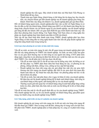 doanh nghiệp thu tiền ngay. Đây chính là hình thức mà Nhà Sách Tiền Phong và
        Minh Khai đã lựa chọn.
    − Thanh toán qua Ngân Hàng, khách hàng có thể dùng thẻ tín dụng hay thư chuyển
        tiền, séc chuyển khoản gửi đến doanh nghiệp sau đó doanh nghiệp giao hàng cho
        khách. Hình thức này dùng cho khách ở xa, doanh nghiệp phải gửi qua Bưu Điện.
Đối với khách hàng ngoài nước, doanh nghiệp phải làm việc cụ thể với Ngân Hàng và có
thư chỉ dẫn cụ thể cho khách hàng. Khách hàng mua (B2C) có thể thanh toán bằng thẻ tín
dụng hoặc chuyển khoản vào tài khoản ngoại tệ của doanh nghiệp, sau đó doanh nghiệp
gửi hàng đã đặt cho khách. Đối với giao dịch B2B thì quy trình thanh toán hiện nay vẫn
phải theo phương thức truyền thống. Các Ngân Hàng Việt Nam chưa có công nghệ cho
phép các doanh nghiệp thực hiện thanh toán điện tử EDI cho khách.
Như vậy để lựa chọn hình thức thanh toán trong TMĐT, doanh nghiệp phải lựa chọn
Ngân Hàng có khả năng đầu tư công nghệ thanh toán tiên tiến để giúp doanh nghiệp mở
rộng khả năng thanh toán trong tương lai.

9.3.6 Lựa chọn phương án an toàn và bảo mật trên mạng


Vấn đề an ninh, an toàn trên mạng là một vấn đề quan trọng mà doanh nghiệp phải tính
đến khi xây dựng phương án TMĐT cho doanh nghiệp. An ninh, an toàn ở đây bao gồm
bảo vệ các giao dịch thương mại và tính riêng tư của người tiêu dùng. CNTT phát triển
đang ngày càng đưa ra các phương án đảm bảo độ tin cây và độ bảo mật cao cho các giao
dịch TMĐT. Các vấn đề phải chú ý khi lựa chọn vấn đề này:
    − Vấn đề an toàn trước hết là vấn đề an toàn của hệ thống máy tính, hệ thống cơ sở
       dữ liệu phục vụ TMĐT phải được đảm bảo hoạt động tin cậy, có phương án dự
       phòng, chống mất điện, chống virus, chống sự truy cập bất hợp pháp.
    − Doanh nghiệp lựa chọn nhà cung cấp các giải pháp bảo mật cho các giao dịch
       thương mại trên mạng của doanh nghiệp, đặc biệt là các giao dịch liên quan đến
       thanh toán điện tử. Kỹ thuật bảo mật phụ thuộc vào phương pháp mã hoá và độ
       dài từ khoá cho phép.
    − Vấn đề an ninh, bảo mật phải được chú ý ngay từ khâu tổ chức của doanh nghiệp.
       Để đảm bảo nội bộ doanh nghiệp không để lộ danh sách khách hàng, tính riêng tư
       của khách hàng ra bên ngoài, ảnh hưởng đến uy tín của doanh nghiệp.
    − Thường xuyên giữ mối quan hệ với khách hàng cũng là một biện pháp tăng cường
       kiểm tra chéo, phát hiện dấu hiệu mất an ninh của hệ thống để từ đó có biện pháp
       kịp thời.
Vấn đề an toàn bảo mật là vấn đề quyết định đến uy tín của doanh nghiệp trong TMĐT.
Nếu doanh nghiệp làm tốt, uy tín của doanh nghiệp với khách hàng tăng, góp phần quan
trọng vào thành công của doanh nghiệp trong TMĐT.

9.3.7 Xây dựng, phát triển và duy trì website của doanh nghiệp


Khi doanh nghiệp đa mở trang web trên mạng tức là đã mở một cửa hàng trên mạng để
bắt đầu tham gia TMĐT. Đưa ra trang web đã khó, nhưng duy trì trang web còn khó hơn.
Để phát triển TMĐT, doanh nghiệp phải có biện pháp duy trì, củng cố và phát triển trang
web.




                                           51
 