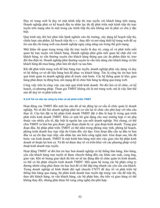 Duy trì trang web là duy trì một kênh tiếp thị trực tuyến với khách hàng trên mạng.
Doanh nghiệp phải có kế hoạch đầu tư nhân lực đủ để phát triển một kênh tiếp thị trực
tuyến trên mạng như là một trong các kênh tiếp thị nếu không nói là phải có chú ý đặc
biệt.
Quá trình này đòi hỏi phải tiến hành nghiên cứu thị trường, xây dựng kế hoạch tiếp thị,
chiến lược sản phẩm, kế hoach tiếp thị v.v , thay đổi và mở rộng thiết kế trang web để uy
tín của địa chỉ trang web của doanh nghiệp ngày càng nâng cao trong thế giới mạng.
Một khâu rất quan trọng trong tiếp thị trực tuyến là duy trì, củng cố và phát triển mối
quan hệ trực tuyến với khách hàng. Doanh nghiệp phải giữa mối quan hệ chặt chẽ với
khách hàng, tư vấn thường xuyên cho khách hàng thông qua các ấn phẩm điện tử, trao
đổi thư điện tử. Doanh nghiệp phải thường xuyên tư vấn tiêu dùng cho khách hàng và khi
khách hàng đã mua hàng, phải làm tốt dịch vụ sau bán.
Khi đã phát triển trang web để bán hàng trực tuyến, doanh nghiệp phải xây dựng và duy
trì hệ thống cơ sở dữ liệu hàng hoá để phục vụ khách hàng. Tức là công tác tin học hoá
quá trình quản trị doanh nghiệp phải đi trước một bước. Các hệ thống quản lý kho, giao
hàng phải được tự động hoá, nối mạng để tổ chức bán hàng tự động qua trang web.
Công việc trên là công việc của một quá trình kinh doanh. Nó đòi hỏi có tổ chức, có kế
hoạch, có phương pháp. Tham gia TMĐT không chỉ là mở trang web, mà là việc làm thế
nào để duy trì và phát triển nó.

9.3.8 Tái cơ cấu lại công ty trên cơ sở phát triển TMĐT


Hoạt động của TMĐT đến một lúc nào đó sẽ tác động lại cơ cấu tổ chức quản lý doanh
nghiệp. Nó sẽ đòi hỏi doanh nghiệp phải tái cơ cấu lại tổ chức cho phù hợp với nhu cầu
thực tế. Câu hỏi đặt ra bộ phận kinh doanh TMĐT đặt ở đâu là hợp lý trong quá trình
phát triển kinh doanh TMĐT. Khó có một lời giải đúng cho mọi trường hợp vì nó phụ
thuộc vào nhiều yếu tố, đặc biệt là nguồn lực của mỗi doanh nghiệp. Nói chung, có thể
chia TMĐT ra làm hai giai đoạn: giai đoạn chuẩn bị và giai đoạn kinh doanh. Trong giai
đoạn đầu, bộ phận phát triển TMĐT có thể nằm trong phòng máy tính, phòng kế hoạch,
phòng kinh doanh hay trực tiếp do Giám đốc chỉ đạo. Giai đoạn đầu cần sự đầu tư ban
đầu và sự chỉ đạo trực tiếp, cần nhân lực am hiểu công nghệ mới. Giai đoạn sau, khi đã
bước vào kinh doanh, TMĐT là một kênh bán hàng mới nên việc giao cho bộ phận kinh
doanh sẽ thuận lợi hơn cả. Từ đó nó được duy trì và triển khai với các phương pháp và kỹ
thuật kinh doanh trực tuyến.
Hoạt động TMĐT sẽ đòi hỏi tin học hoá doanh nghiệp và hệ thống bán hàng, kho hàng,
yêu cầu khách hàng trực tuyến sẽ được chuyển thẳng đến các khâu sản xuất, cung ứng,
giao vận. Khi số lượng giao dịch đủ lớn nó sẽ tác động đến tổ chức quản trị kinh doanh,
có thể có bộ phận chuyên kinh doanh TMĐT. Mối quan hệ trong các bộ phận công ty
đương nhiên cũng phải được tin học hoá để có thể đáp ứng nhanh các yêu cầu của khách.
Trong doanh nghiệp sẽ hình thành đội ngũ chuyên CNTT để duy trì và phát triển hệ
thống bán hàng qua mạng, bộ phân kinh doanh trực tuyến tập trung vào vấn đề tiếp thị,
theo dõi khách hàng, tư vấn khách hàng, các bộ phận bán, thu tiền và giao hàng có thể
không thay đổi, nhưng phải được bổ xung công nghệ cho phù hợp.




                                            52
 