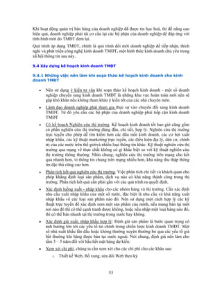 Khi hoạt động quản trị bán hàng của doanh nghiệp đã được tin học hoá, thì để nâng cao
hiệu quả, doanh nghiệp phải tái cơ cấu lại các bộ phận của doanh nghiệp để đáp ứng với
tình hình mới do TMĐT đem lại.
Quá trình áp dụng TMĐT, chính là quá trình đổi mới doanh nghiệp để tiếp nhận, thích
nghi và phát triển công nghệ kinh doanh TMĐT, một hình thức kinh doanh chủ yếu trong
xã hội thông tin sau này.

9.4 Xây dựng kế hoạch kinh doanh TMĐT

9.4.1 Những việc nên làm khi soạn thảo kế hoạch kinh doanh cho kinh
doanh TMĐT

   •   Nên sử dụng ý kiến tư vấn khi soạn thảo kế hoạch kinh doanh - một số doanh
       nghiệp chuyển sang kinh doanh TMĐT là những khu vực hoàn toàn mới nên sẽ
       gặp khó khăn nếu không tham khảo ý kiến tốt của các nhà chuyên môn.
   •   Lãnh đạo doanh nghiệp phải tham gia thực sự vào chuyển đổi sang kinh doanh
       TMĐT. Từ đó yêu cầu các bộ phận của doanh nghiệp phải tiếp cận kinh doanh
       TMĐT
   •   Có kế hoạch Nghiên cứu thị trường. Kế hoạch kinh doanh tốt bao giờ cũng gồm
       có phần nghiên cứu thị trường đúng đắn, chi tiết, hợp lý. Nghiên cứu thị trường
       trực tuyến cho phép dễ tìm kiếm hơn các đầu mối kinh doanh, các cơ hội xuất
       nhập khẩu, các kỹ thuật marketing trực tuyến, các điều kiện địa lý, dân cư, chính
       trị của các nước trên thế giớivà nhiều loại thông tin khác. Kỹ thuật nghiên cứu thị
       trường qua mạng về thực chất không có gì khác biệt so với kỹ thuật nghiên cứu
       thị trường thông thường. Nhìn chung, nghiên cứu thị trường trên mạng cho kết
       quả nhanh hơn, vì thông tin chung trên mạng nhiều hơn, khả năng thu thập thông
       tin đặc thù cũng cao hơn.
   •   Phân tích kết quả nghiên cứu thị trường. Việc phân tích chi tiết và khách quan cho
       phép khẳng định loại sản phẩm, dịch vụ nào có khả năng thành công trong thị
       trường. Phân tích kết quả cần phải gắn với các quá trính ra quyết định.
   •   Xác định luồng xuất - nhập khẩu cho các nhóm hàng và thị trường. Cần xác định
       nhu cầu xuất nhập khẩu của một số nước, đặc biệt là nhu cầu và khả năng xuất
       nhập khẩu về các loại sản phẩm nào đó. Nên sử dụng một cách hợp lý các kỹ
       thuật trực tuyến để xác định xem một sản phẩm của mình, nếu mang bán tại một
       nơi nào đó thì có thể cạnh tranh được không, hoặc nếu nhập một loại hàng nào đó,
       thì có thể bán nhanh tại thị trường trong nước hay không.
   •   Xác định giá xuất, nhập khẩu hợp lý: Định giá sản phẩm là bước quan trọng có
       ảnh hưởng lớn tới các yếu tố tài chính trong chiến lược kinh doanh TMĐT. Một
       số nhà xuất khẩu lần đầu hoặc không thường xuyên thường bỏ qua các yếu tố giá
       bất thường khi hàng được bán tại nước ngoài. Nói chung, định giá nên làm cho
       tầm 3 – 5 năm đối với hầu hết mặt hàng dự kiến.
   •   Xem xét chi phí, chúng ta cần xem xét cho các chi phí cho các khâu sau:
          o   Thiết kế Web, Bổ xung, sửa đổi Web theo kỳ


                                           53
 