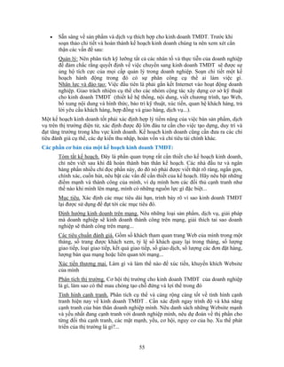 •   Sẵn sàng về sản phẩm và dịch vụ thích hợp cho kinh doanh TMĐT. Trước khi
       soạn thảo chi tiết và hoàn thành kế hoạch kinh doanh chúng ta nên xem xét cẩn
       thận các vấn đề sau:
       Quản lý: Nên phân tích kỹ lưỡng tất cả các nhân tố và thực tiễn của doanh nghiệp
       để đảm chắc rằng quyết định về việc chuyển sang kinh doanh TMĐT sẽ được sự
       ủng hộ tích cực của mọi cấp quản lý trong doanh nghiệp. Soạn chi tiết một kế
       hoạch hành động trong đó có sự phân công cụ thể ai làm việc gì.
       Nhân lực và đào tạo: Việc đầu tiên là phải gắn kết Internet vào hoạt động doanh
       nghiệp. Giao trách nhiệm cụ thể cho các nhóm cộng tác xây dựng cơ sở kỹ thuật
       cho kinh doanh TMĐT (thiết kế hệ thống, nội dung, viết chương trình, tạo Web,
       bổ xung nội dung và hình thức, bảo trì kỹ thuật, xúc tiến, quan hệ khách hàng, trả
       lời yêu cầu khách hàng, hợp đồng và giao hàng, dịch vụ...).
Một kế hoạch kinh doanh tốt phải xác định hợp lý tiềm năng của việc bán sản phẩm, dịch
vụ trên thị trường điện tử, xác định được độ lớn đàu tư cần cho việc tạo dựng, duy trì và
đạt tăng trưởng trong khu vực kinh doanh. Kế hoạch kinh doanh cũng cần đưa ra các chỉ
tiêu đánh giá cụ thể, các dự kiến thu nhập, hoàn vốn và chỉ tiêu tài chính khác.
Các phần cơ bản của một kế hoạch kinh doanh TMĐT:
       Tóm tắt kế hoạch. Đây là phần quan trọng rất cần thiết cho kế hoạch kinh doanh,
       chỉ nên viết sau khi đã hoàn thành bản thân kế hoạch. Các nhà đầu tư và ngân
       hàng phần nhiều chỉ đọc phần này, do đó nó phải được viết thật rõ ràng, ngắn gọn,
       chính xác, cuốn hút, nêu bật các vấn đề cần thiết của kế hoạch. Hãy nêu bật những
       điểm mạnh và thành công của mình, ví dụ mình hơn các đối thủ cạnh tranh như
       thế nào khi mình lên mạng, mình có những nguồn lực gì đặc biệt...
       Mục tiêu. Xác định các mục tiêu dài hạn, trình bày rõ vì sao kinh doanh TMĐT
       lại được sử dụng để đạt tới các mục tiêu đó.
       Định hướng kinh doanh trên mạng. Nêu những loại sản phẩm, dịch vụ, giải pháp
       mà doanh nghiệp sẽ kinh doanh thành công trên mạng, giải thích tai sao doanh
       nghiệp sẽ thành công trên mạng...
       Các tiêu chuẩn đánh giá. Gồm số khách tham quan trang Web của mình trong một
       tháng, số trang được khách xem, tỷ lệ số khách quay lại trong tháng, số lượng
       giao tiếp, loại giao tiếp, kết quả giao tiếp, số giao dịch, số lượng các đơn đặt hàng,
       lượng bán qua mạng hoặc liên quan tới mạng...
       Xúc tiến thương mại. Làm gì và làm thế nào để xúc tiến, khuyến khích Website
       của mình
       Phân tích thị trường. Cơ hội thị trường cho kinh doanh TMĐT của doanh nghiệp
       là gì, làm sao có thể mau chóng tạo chỗ đứng và lợi thế trong đó
       Tình hình cạnh tranh. Phân tích cụ thể và càng rộng càng tốt về tình hình cạnh
       tranh hiện nay về kinh doanh TMĐT . Cần xác định ngay trình độ và khả năng
       cạnh tranh của bản thân doanh nghiệp mình. Nêu danh sách những Website mạnh
       và yếu nhất đang cạnh tranh với doanh nghiệp mình, nêu dự đoán về thị phần cho
       từng đối thủ cạnh tranh, các mặt mạnh, yếu, cơ hội, nguy cơ của họ. Xu thế phát
       triển của thị trường là gi?...


                                            55
 