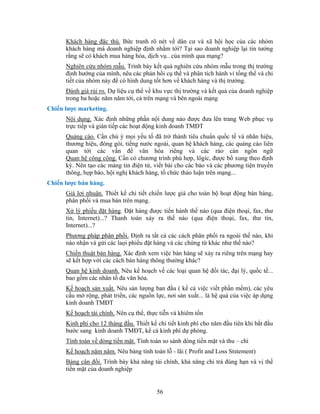 Khách hàng đặc thù. Bức tranh rõ nét về dân cư và xã hội học của các nhóm
      khách hàng mà doanh nghiệp định nhằm tới? Tại sao doanh nghiệp lại tin tưởng
      rằng sẽ có khách mua hàng hóa, dịch vụ.. của mình qua mạng?
      Nghiên cứu nhóm mẫu. Trình bày kết quả nghiên cứu nhóm mẫu trong thị trường
      định hướng của mình, nêu các phản hồi cụ thể và phân tích hành vi tổng thể và chi
      tiết của nhóm này để có hình dung tốt hơn về khách hàng và thị trường.
      Đánh giá rủi ro. Dự liệu cụ thể về khu vực thị trường và kết quả của doanh nghiệp
      trong ba hoặc năm năm tới, cả trên mạng và bên ngoài mạng
Chiến lược marketing.
      Nội dung. Xác định những phần nội dung nào được đưa lên trang Web phục vụ
      trực tiếp và gián tiếp các hoạt động kinh doanh TMĐT
      Quảng cáo. Cần chú ý mọi yếu tố đã trở thành tiêu chuẩn quốc tế và nhãn hiệu,
      thương hiệu, đóng gói, tiếng nước ngoài, quan hệ khách hàng, các quảng cáo liên
      quan tới các vấn đề văn hóa riêng và các rào cản ngôn ngữ
      Quan hệ công cộng. Cần có chương trình phù hợp, lôgíc, được bổ xung theo định
      kỳ. Nên tạo các mảng tin điện tử, viết bài cho các báo và các phương tiện truyền
      thông, họp báo, hội nghị khách hàng, tổ chức thảo luận trên mạng...
Chiến lược bán hàng.
      Giá lợi nhuận. Thiết kế chi tiết chiến lược giá cho toàn bộ hoạt động bán hàng,
      phân phối và mua bán trên mạng.
      Xử lý phiếu đặt hàng. Đặt hàng được tiến hành thế nào (qua điện thoại, fax, thư
      tín, Internet)...? Thanh toán xảy ra thế nào (qua điện thoại, fax, thư tín,
      Internet)...?
      Phương pháp phân phối. Định ra tất cả các cách phân phối ra ngoài thế nào, khi
      nào nhận và gửi các laọi phiếu đặt hàng và các chứng từ khác như thế nào?
      Chiến thuật bán hàng. Xác định xem việc bán hàng sẽ xảy ra riêng trên mạng hay
      sẽ kết hợp với các cách bán hàng thông thường khác?
      Quan hệ kinh doanh. Nêu kế hoạch về các loại quan hệ đối tác, đại lý, quốc tế...
      bao gồm các nhân tố đa văn hóa.
      Kế hoạch sản xuất. Nêu sản lượng ban đầu ( kể cả việc viết phần mềm), các yêu
      cầu mở rộng, phát triển, các nguồn lực, nơi sản xuất... là hệ quả của việc áp dụng
      kinh doanh TMĐT
      Kế hoạch tài chính. Nên cụ thể, thực tiễn và khiêm tốn
      Kinh phí cho 12 tháng đầu. Thiết kế chi tiết kinh phí cho năm đầu tiên khi bắt đầu
      bước sang kinh doanh TMĐT, kể cả kinh phí dự phòng.
      Tính toán về dòng tiền mặt. Tính toán so sánh dòng tiền mặt và thu – chi
      Kế hoạch năm năm. Nêu bảng tính toán lỗ - lãi ( Profit and Loss Ststement)
      Bảng cân đối. Trình bày khả năng tài chính, khả năng chi trả đúng hạn và vị thế
      tiền mặt của doanh nghiệp


                                          56
 
